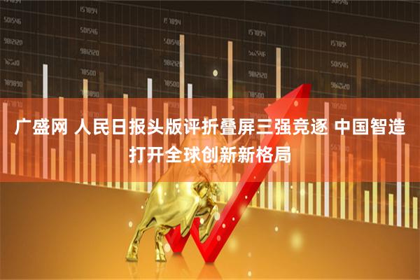 广盛网 人民日报头版评折叠屏三强竞逐 中国智造打开全球创新新格局