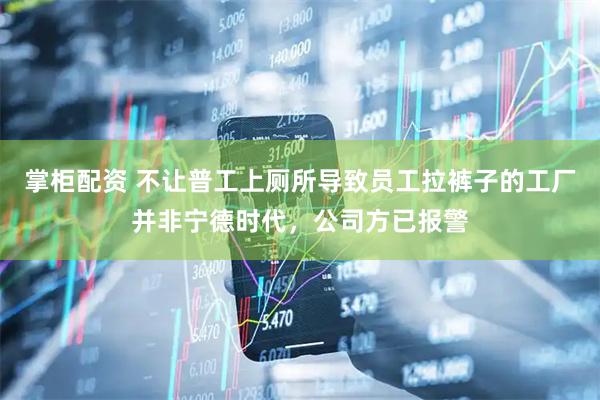 掌柜配资 不让普工上厕所导致员工拉裤子的工厂并非宁德时代，公司方已报警
