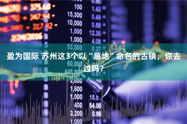 盈为国际 苏州这3个以“墓地”命名的古镇，你去过吗？