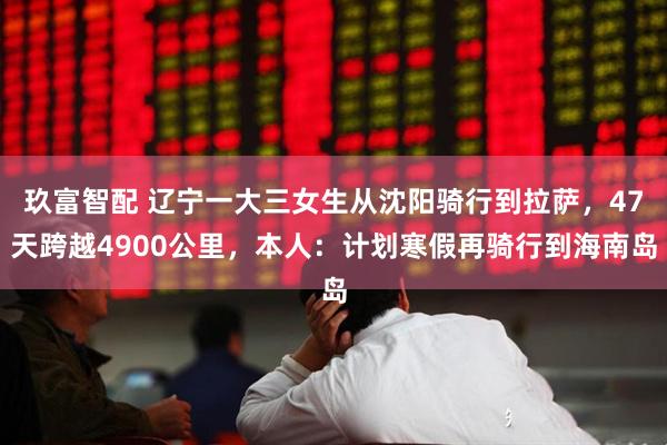玖富智配 辽宁一大三女生从沈阳骑行到拉萨，47天跨越4900公里，本人：计划寒假再骑行到海南岛