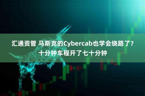 汇通资管 马斯克的Cybercab也学会绕路了？十分钟车程开了七十分钟