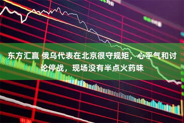 东方汇赢 俄乌代表在北京很守规矩，心平气和讨论停战，现场没有半点火药味