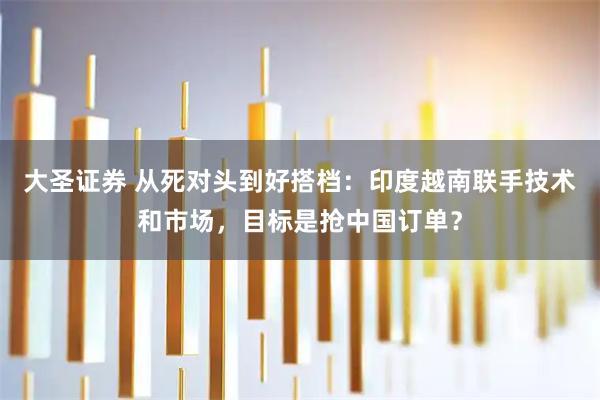 大圣证券 从死对头到好搭档：印度越南联手技术和市场，目标是抢中国订单？