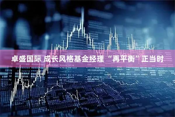 卓盛国际 成长风格基金经理 “再平衡”正当时