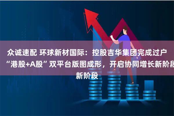 众诚速配 环球新材国际：控股吉华集团完成过户，“港股+A股”双平台版图成形，开启协同增长新阶段