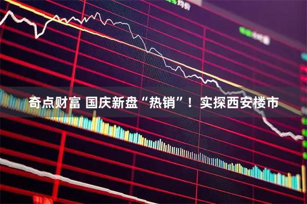 奇点财富 国庆新盘“热销”!实探西安楼市