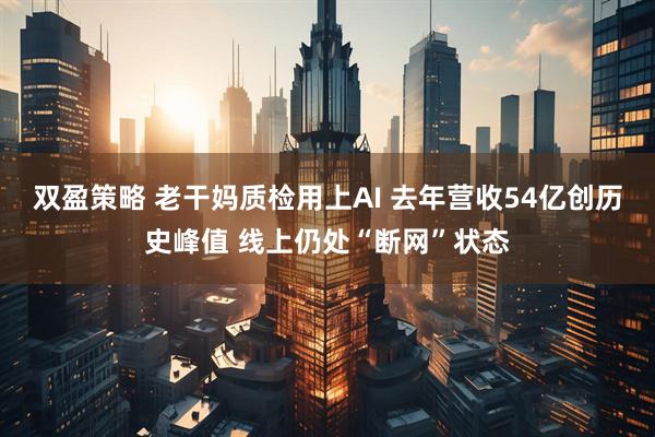 双盈策略 老干妈质检用上AI 去年营收54亿创历史峰值 线上仍处“断网”状态
