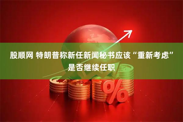 股顺网 特朗普称新任新闻秘书应该“重新考虑”是否继续任职