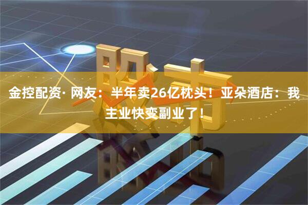 金控配资· 网友：半年卖26亿枕头！亚朵酒店：我主业快变副业了！