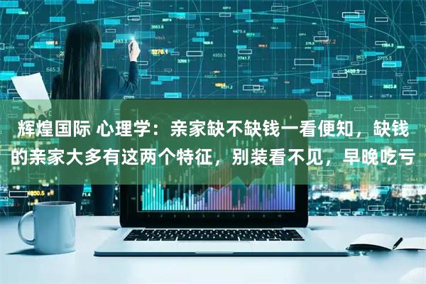 辉煌国际 心理学:亲家缺不缺钱一看便知,缺钱的亲家大多有这两个特征,别装看不见,早晚吃亏