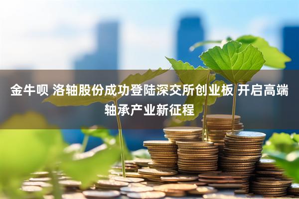 金牛呗 洛轴股份成功登陆深交所创业板 开启高端轴承产业新征程