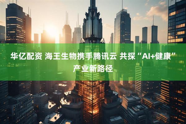 华亿配资 海王生物携手腾讯云 共探“AI+健康”产业新路径