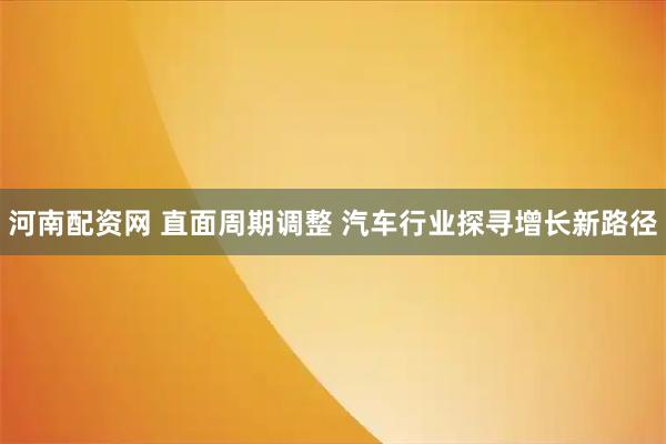 河南配资网 直面周期调整 汽车行业探寻增长新路径