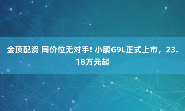 金顶配资 同价位无对手! 小鹏G9L正式上市，23.18万元起