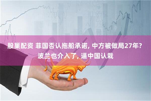 股巢配资 菲国否认拖船承诺, 中方被做局27年? 波兰也介入了, 逼中国认栽